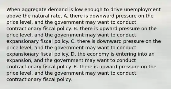 When aggregate demand is low enough to drive unemployment above the natural rate, A. there is downward pressure on the price level, and the government may want to conduct contractionary fiscal policy. B. there is upward pressure on the price level, and the government may want to conduct expansionary fiscal policy. C. there is downward pressure on the price level, and the government may want to conduct expansionary fiscal policy. D. the economy is entering into an expansion, and the government may want to conduct contractionary fiscal policy. E. there is upward pressure on the price level, and the government may want to conduct contractionary fiscal policy.