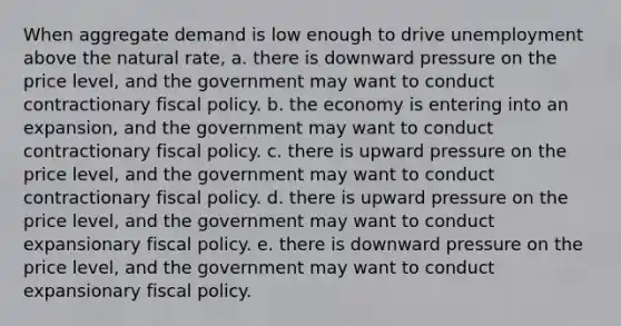 When aggregate demand is low enough to drive unemployment above the natural rate, a. there is downward pressure on the price level, and the government may want to conduct contractionary fiscal policy. b. the economy is entering into an expansion, and the government may want to conduct contractionary fiscal policy. c. there is upward pressure on the price level, and the government may want to conduct contractionary fiscal policy. d. there is upward pressure on the price level, and the government may want to conduct expansionary fiscal policy. e. there is downward pressure on the price level, and the government may want to conduct expansionary fiscal policy.