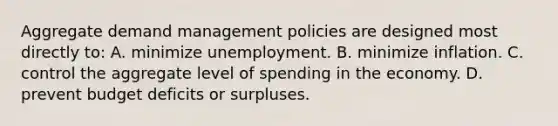 Aggregate demand management policies are designed most directly to: A. minimize unemployment. B. minimize inflation. C. control the aggregate level of spending in the economy. D. prevent budget deficits or surpluses.