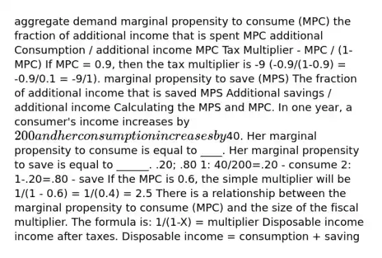 aggregate demand marginal propensity to consume (MPC) the fraction of additional income that is spent MPC additional Consumption / additional income MPC Tax Multiplier - MPC / (1-MPC) If MPC = 0.9, then the tax multiplier is -9 (-0.9/(1-0.9) = -0.9/0.1 = -9/1). marginal propensity to save (MPS) The fraction of additional income that is saved MPS Additional savings / additional income Calculating the MPS and MPC. In one year, a consumer's income increases by 200 and her consumption increases by40. Her marginal propensity to consume is equal to ____. Her marginal propensity to save is equal to ______. .20; .80 1: 40/200=.20 - consume 2: 1-.20=.80 - save If the MPC is 0.6, the simple multiplier will be 1/(1 - 0.6) = 1/(0.4) = 2.5 There is a relationship between the marginal propensity to consume (MPC) and the size of the fiscal multiplier. The formula is: 1/(1-X) = multiplier Disposable income income after taxes. Disposable income = consumption + saving