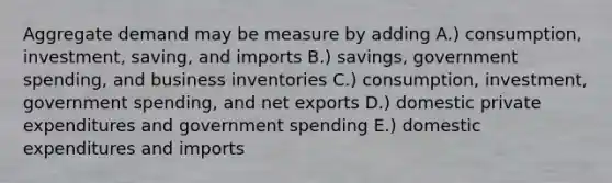 Aggregate demand may be measure by adding A.) consumption, investment, saving, and imports B.) savings, government spending, and business inventories C.) consumption, investment, government spending, and net exports D.) domestic private expenditures and government spending E.) domestic expenditures and imports