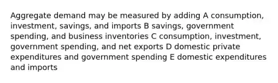 Aggregate demand may be measured by adding A consumption, investment, savings, and imports B savings, government spending, and business inventories C consumption, investment, government spending, and net exports D domestic private expenditures and government spending E domestic expenditures and imports