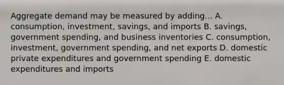 Aggregate demand may be measured by adding... A. consumption, investment, savings, and imports B. savings, government spending, and business inventories C. consumption, investment, government spending, and net exports D. domestic private expenditures and government spending E. domestic expenditures and imports