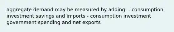 aggregate demand may be measured by adding: - consumption investment savings and imports - consumption investment government spending and net exports