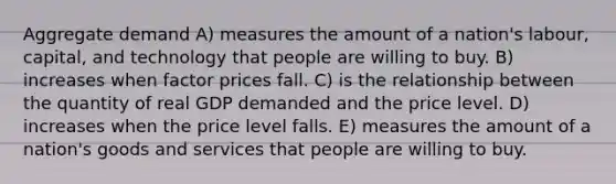 Aggregate demand A) measures the amount of a nation's labour, capital, and technology that people are willing to buy. B) increases when factor prices fall. C) is the relationship between the quantity of real GDP demanded and the price level. D) increases when the price level falls. E) measures the amount of a nation's goods and services that people are willing to buy.