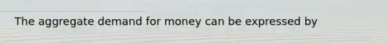 The aggregate demand for money can be expressed by