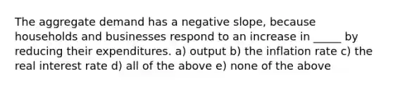 The aggregate demand has a negative slope, because households and businesses respond to an increase in _____ by reducing their expenditures. a) output b) the inflation rate c) the real interest rate d) all of the above e) none of the above