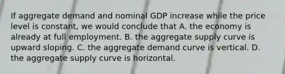 If aggregate demand and nominal GDP increase while the price level is​ constant, we would conclude that A. the economy is already at full employment. B. the aggregate supply curve is upward sloping. C. the aggregate demand curve is vertical. D. the aggregate supply curve is horizontal.