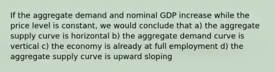 If the aggregate demand and nominal GDP increase while the price level is constant, we would conclude that a) the aggregate supply curve is horizontal b) the aggregate demand curve is vertical c) the economy is already at full employment d) the aggregate supply curve is upward sloping