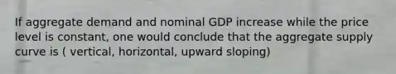 If aggregate demand and nominal GDP increase while the price level is constant, one would conclude that the aggregate supply curve is ( vertical, horizontal, upward sloping)