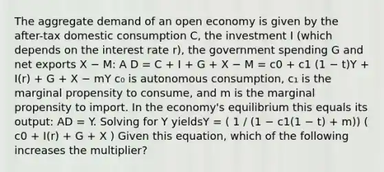 The aggregate demand of an open economy is given by the after-tax domestic consumption C, the investment I (which depends on the interest rate r), the government spending G and net exports X − M: A D = C + I + G + X − M = c0 + c1 (1 − t)Υ + I(r) + G + X − mΥ c₀ is autonomous consumption, c₁ is the marginal propensity to consume, and m is the marginal propensity to import. In the economy's equilibrium this equals its output: AD = Y. Solving for Y yieldsΥ = ( 1 / (1 − c1(1 − t) + m)) ( c0 + I(r) + G + X ) Given this equation, which of the following increases the multiplier?