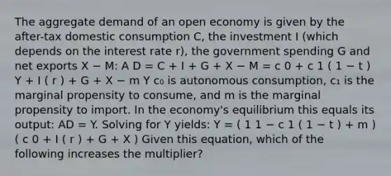 The aggregate demand of an open economy is given by the after-tax domestic consumption C, the investment I (which depends on the interest rate r), the government spending G and net exports X − M: A D = C + I + G + X − M = c 0 + c 1 ( 1 − t ) Υ + I ( r ) + G + X − m Υ c₀ is autonomous consumption, c₁ is the marginal propensity to consume, and m is the marginal propensity to import. In the economy's equilibrium this equals its output: AD = Y. Solving for Y yields: Υ = ( 1 1 − c 1 ( 1 − t ) + m ) ( c 0 + I ( r ) + G + X ) Given this equation, which of the following increases the multiplier?