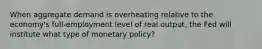 When aggregate demand is overheating relative to the economy's full-employment level of real output, the Fed will institute what type of monetary policy?