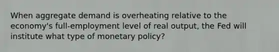 When aggregate demand is overheating relative to the economy's full-employment level of real output, the Fed will institute what type of monetary policy?