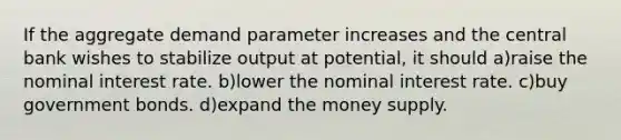 If the aggregate demand parameter increases and the central bank wishes to stabilize output at potential, it should a)raise the nominal interest rate. b)lower the nominal interest rate. c)buy government bonds. d)expand the money supply.