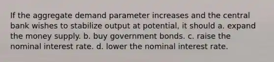 If the aggregate demand parameter increases and the central bank wishes to stabilize output at potential, it should a. expand the money supply. b. buy government bonds. c. raise the nominal interest rate. d. lower the nominal interest rate.