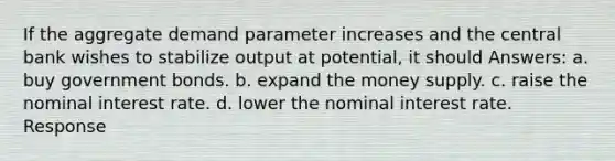 If the aggregate demand parameter increases and the central bank wishes to stabilize output at potential, it should Answers: a. buy government bonds. b. expand the money supply. c. raise the nominal interest rate. d. lower the nominal interest rate. Response