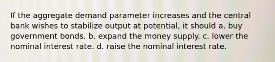 If the aggregate demand parameter increases and the central bank wishes to stabilize output at potential, it should a. buy government bonds. b. expand the money supply. c. lower the nominal interest rate. d. raise the nominal interest rate.