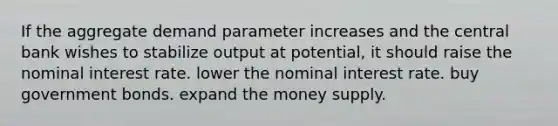 If the aggregate demand parameter increases and the central bank wishes to stabilize output at potential, it should raise the nominal interest rate. lower the nominal interest rate. buy government bonds. expand the money supply.