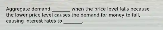 Aggregate demand ________ when the price level falls because the lower price level causes the demand for money to fall, causing interest rates to ________.