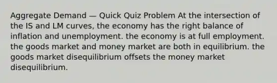 Aggregate Demand — Quick Quiz Problem At the intersection of the IS and LM curves, the economy has the right balance of inflation and unemployment. the economy is at full employment. the goods market and money market are both in equilibrium. the goods market disequilibrium offsets the money market disequilibrium.