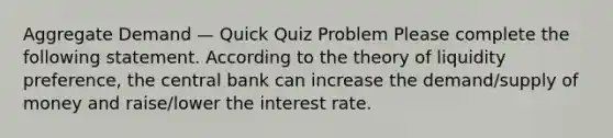 Aggregate Demand — Quick Quiz Problem Please complete the following statement. According to the theory of liquidity preference, the central bank can increase the demand/<a href='https://www.questionai.com/knowledge/kUIOOoB75i-supply-of-money' class='anchor-knowledge'>supply of money</a> and raise/lower the interest rate.