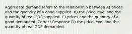 Aggregate demand refers to the relationship between A) prices and the quantity of a good supplied. B) the price level and the quantity of real GDP supplied. C) prices and the quantity of a good demanded. Correct Response D) the price level and the quantity of real GDP demanded.