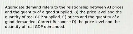 Aggregate demand refers to the relationship between A) prices and the quantity of a good supplied. B) the price level and the quantity of real GDP supplied. C) prices and the quantity of a good demanded. Correct Response D) the price level and the quantity of real GDP demanded.