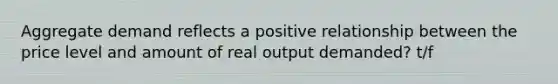 Aggregate demand reflects a positive relationship between the price level and amount of real output demanded? t/f