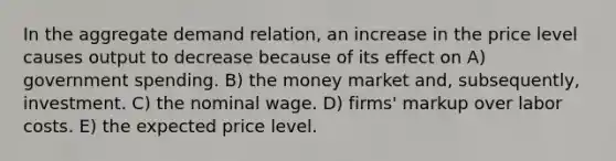 In the aggregate demand relation, an increase in the price level causes output to decrease because of its effect on A) government spending. B) the money market and, subsequently, investment. C) the nominal wage. D) firms' markup over labor costs. E) the expected price level.