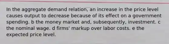 In the aggregate demand relation, an increase in the price level causes output to decrease because of its effect on a government spending. b the money market and, subsequently, investment. c the nominal wage. d firms' markup over labor costs. e the expected price level.