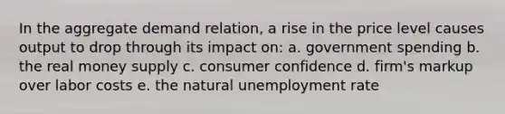 In the aggregate demand relation, a rise in the price level causes output to drop through its impact on: a. government spending b. the real money supply c. consumer confidence d. firm's markup over labor costs e. the natural unemployment rate