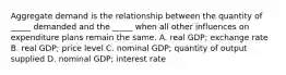 Aggregate demand is the relationship between the quantity of​ _____ demanded and the​ _____ when all other influences on expenditure plans remain the same. A. real​ GDP; exchange rate B. real​ GDP; price level C. nominal​ GDP; quantity of output supplied D. nominal​ GDP; interest rate