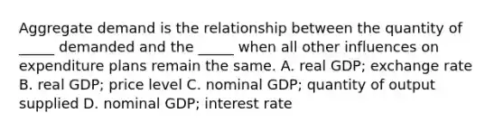 Aggregate demand is the relationship between the quantity of​ _____ demanded and the​ _____ when all other influences on expenditure plans remain the same. A. real​ GDP; exchange rate B. real​ GDP; price level C. nominal​ GDP; quantity of output supplied D. nominal​ GDP; interest rate