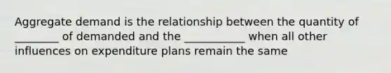 Aggregate demand is the relationship between the quantity of ________ of demanded and the ___________ when all other influences on expenditure plans remain the same