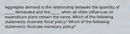 Aggregate demand is the relationship between the quantity of​ _____ demanded and the​ _____ when all other influences on expenditure plans remain the same. Which of the following statements illustrate fiscal policy​? Which of the following statements illustrate monetary policy​?