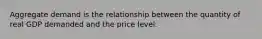 Aggregate demand is the relationship between the quantity of real GDP demanded and the price level.