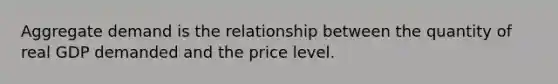 Aggregate demand is the relationship between the quantity of real GDP demanded and the price level.