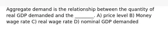 Aggregate demand is the relationship between the quantity of real GDP demanded and the ________. A) price level B) Money wage rate C) real wage rate D) nominal GDP demanded