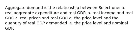 Aggregate demand is the relationship between Select one: a. real aggregate expenditure and real GDP. b. real income and real GDP. c. real prices and real GDP. d. the price level and the quantity of real GDP demanded. e. the price level and nominal GDP.