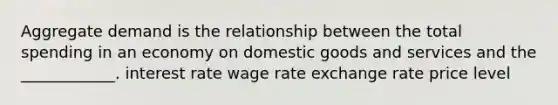 Aggregate demand is the relationship between the total spending in an economy on domestic goods and services and the ____________. interest rate wage rate exchange rate price level