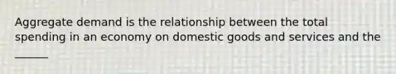 Aggregate demand is the relationship between the total spending in an economy on domestic goods and services and the ______