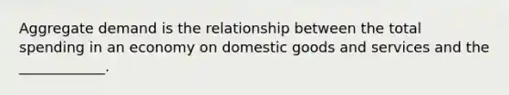 Aggregate demand is the relationship between the total spending in an economy on domestic goods and services and the ____________.