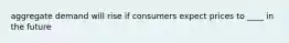 aggregate demand will rise if consumers expect prices to ____ in the future