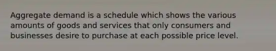 Aggregate demand is a schedule which shows the various amounts of goods and services that only consumers and businesses desire to purchase at each possible price level.