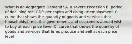 What is an Aggregate Demand? A. a severe recession B. period of declining real GDP per capita and rising unemployment. C. curve that shows the quantity of goods and services that households,firms, the government, and customers abroad wish to buy at each price level D. curve that shows the quantity of goods and services that firms produce and sell at each price level