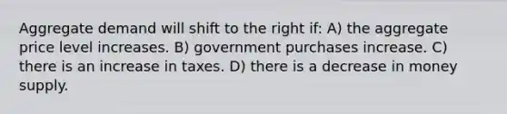 Aggregate demand will shift to the right if: A) the aggregate price level increases. B) government purchases increase. C) there is an increase in taxes. D) there is a decrease in money supply.