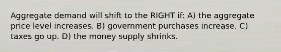 Aggregate demand will shift to the RIGHT if: A) the aggregate price level increases. B) government purchases increase. C) taxes go up. D) the money supply shrinks.