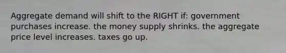 Aggregate demand will shift to the RIGHT if: government purchases increase. the money supply shrinks. the aggregate price level increases. taxes go up.