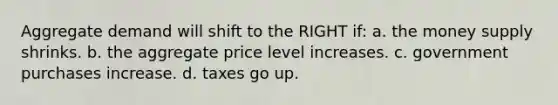 Aggregate demand will shift to the RIGHT if: a. the money supply shrinks. b. the aggregate price level increases. c. government purchases increase. d. taxes go up.